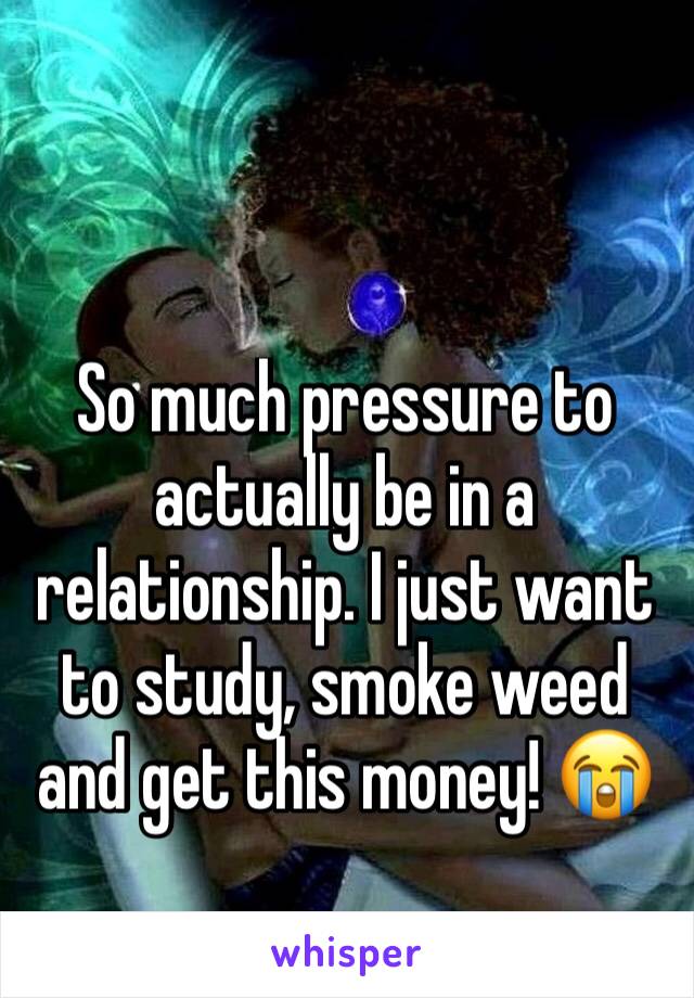 So much pressure to actually be in a relationship. I just want to study, smoke weed and get this money! 😭