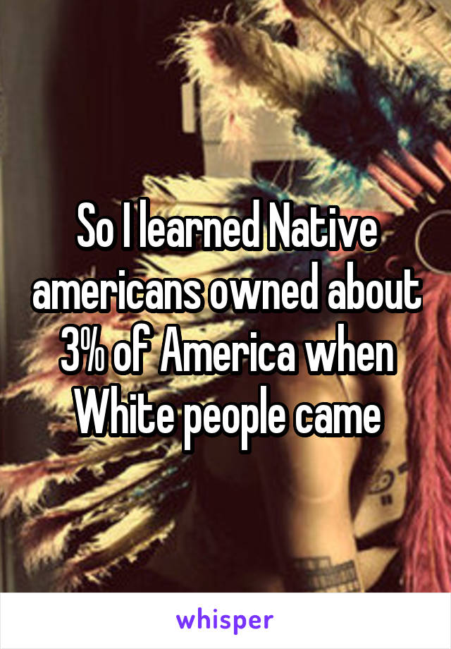 So I learned Native americans owned about 3% of America when White people came