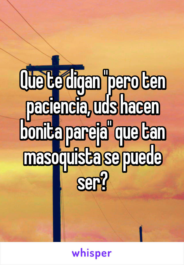 Que te digan "pero ten paciencia, uds hacen bonita pareja" que tan masoquista se puede ser?