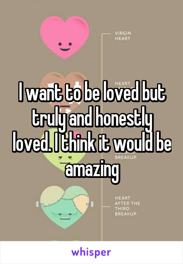 I want to be loved but truly and honestly loved. I think it would be amazing