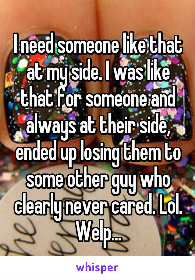 I need someone like that at my side. I was like that for someone and always at their side, ended up losing them to some other guy who clearly never cared. Lol. Welp...