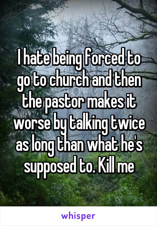 I hate being forced to go to church and then the pastor makes it worse by talking twice as long than what he's supposed to. Kill me