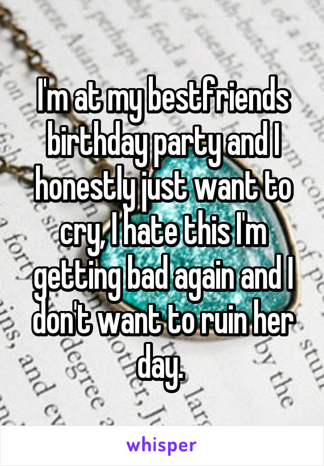 I'm at my bestfriends birthday party and I honestly just want to cry, I hate this I'm getting bad again and I don't want to ruin her day. 