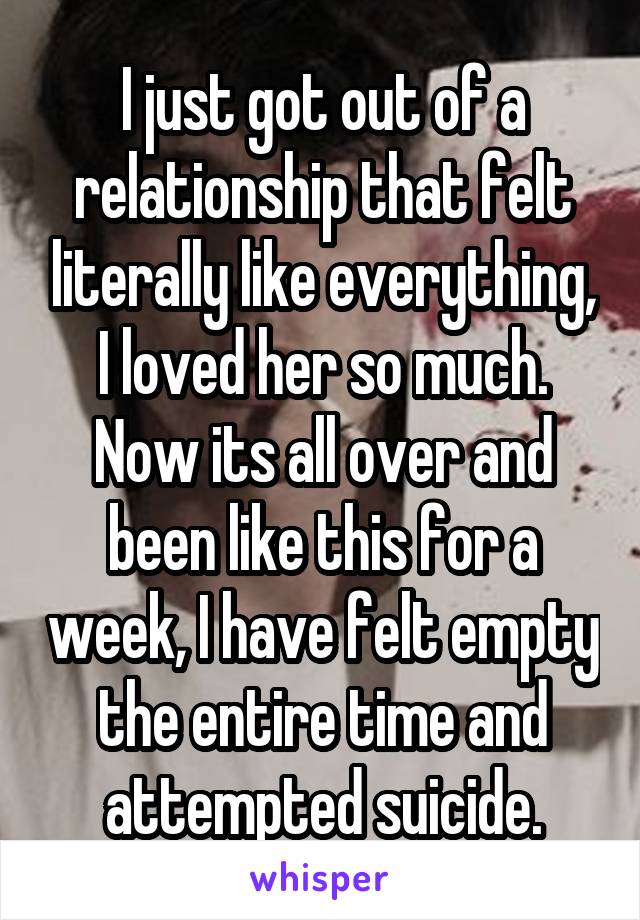 I just got out of a relationship that felt literally like everything, I loved her so much. Now its all over and been like this for a week, I have felt empty the entire time and attempted suicide.