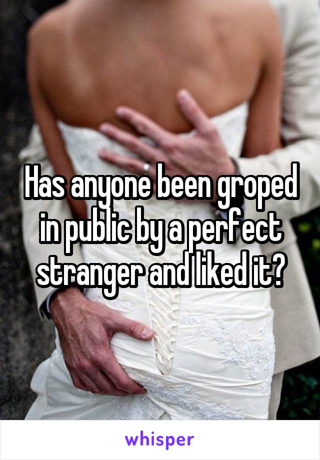 Has anyone been groped in public by a perfect stranger and liked it?