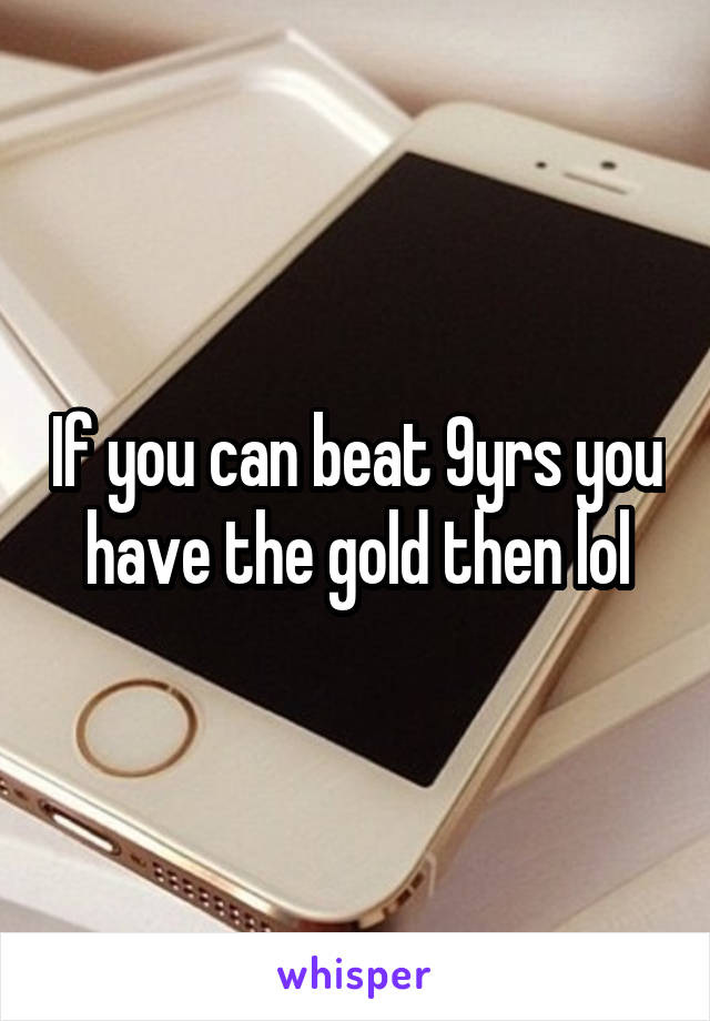 If you can beat 9yrs you have the gold then lol