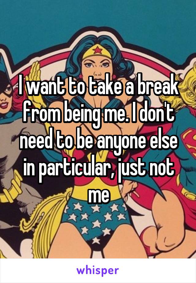 I want to take a break from being me. I don't need to be anyone else in particular, just not me