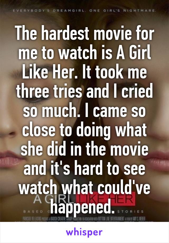 The hardest movie for me to watch is A Girl Like Her. It took me three tries and I cried so much. I came so close to doing what she did in the movie and it's hard to see watch what could've happened. 