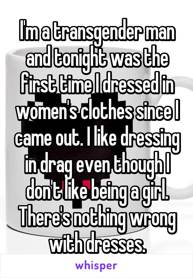 I'm a transgender man and tonight was the first time I dressed in women's clothes since I came out. I like dressing in drag even though I don't like being a girl. There's nothing wrong with dresses.