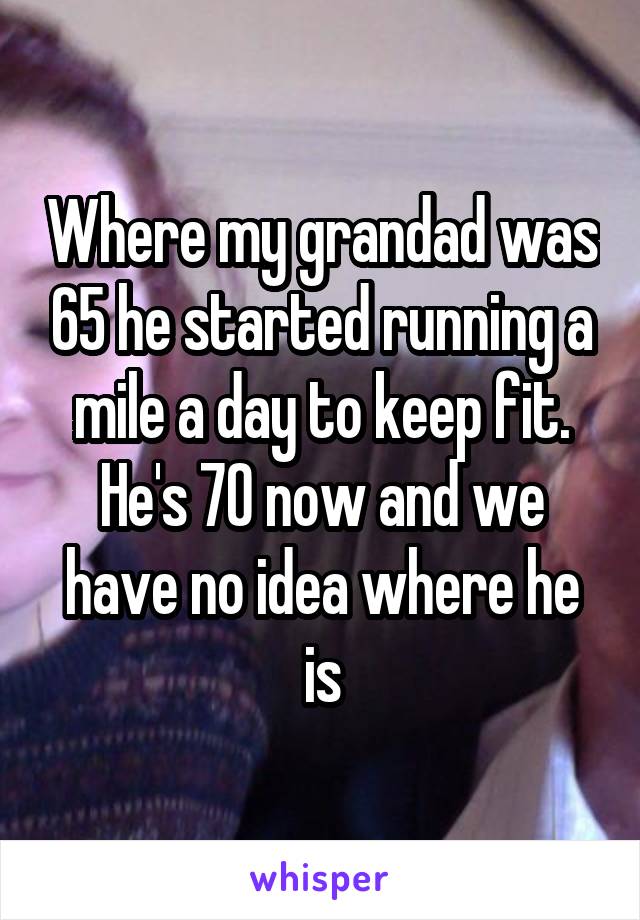 Where my grandad was 65 he started running a mile a day to keep fit. He's 70 now and we have no idea where he is