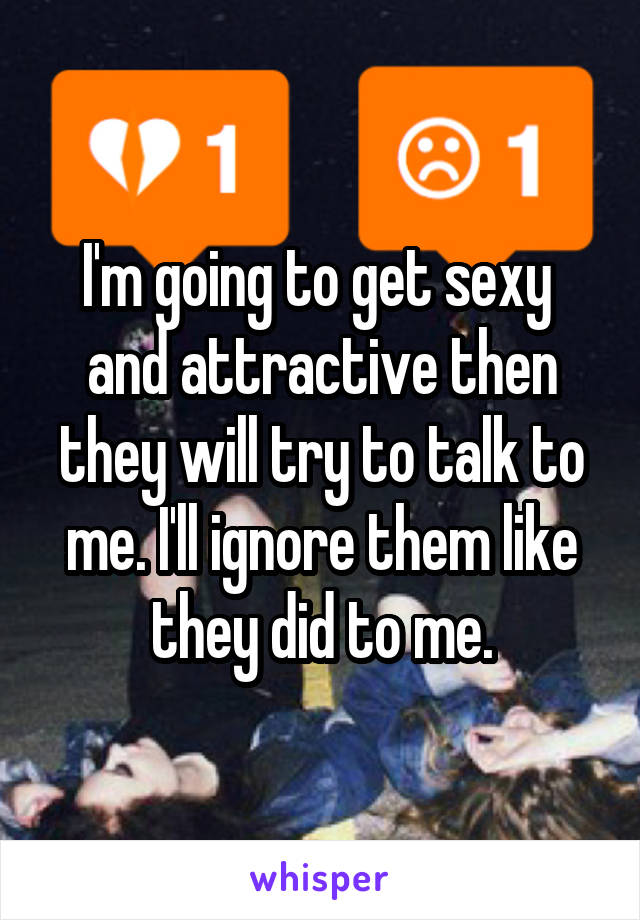 I'm going to get sexy  and attractive then they will try to talk to me. I'll ignore them like they did to me.