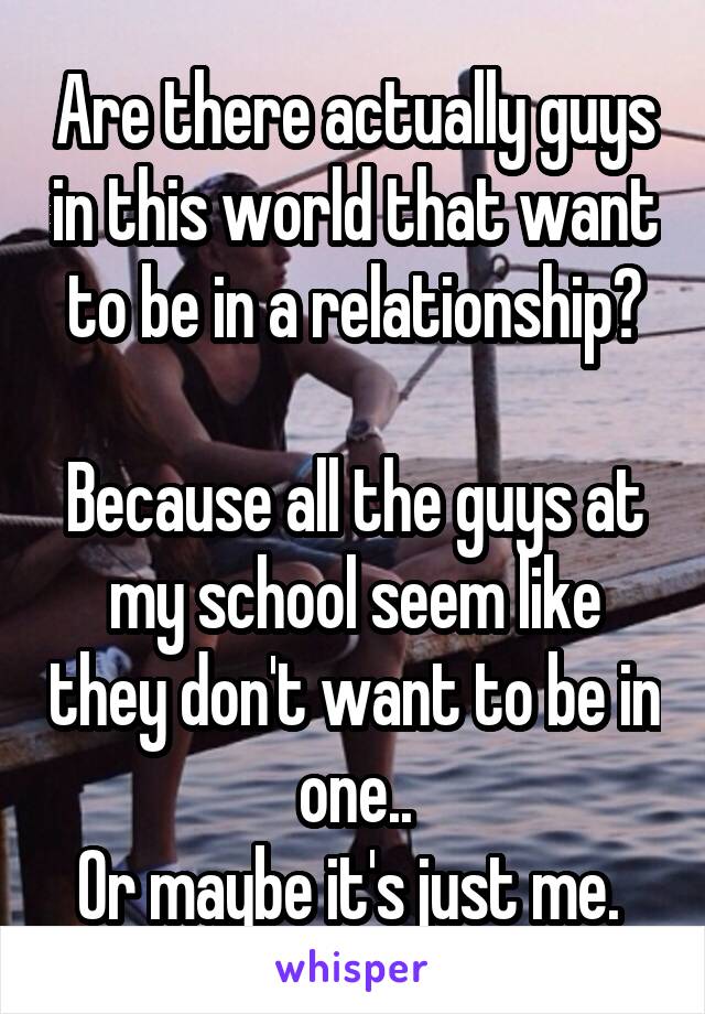 Are there actually guys in this world that want to be in a relationship?

Because all the guys at my school seem like they don't want to be in one..
Or maybe it's just me. 