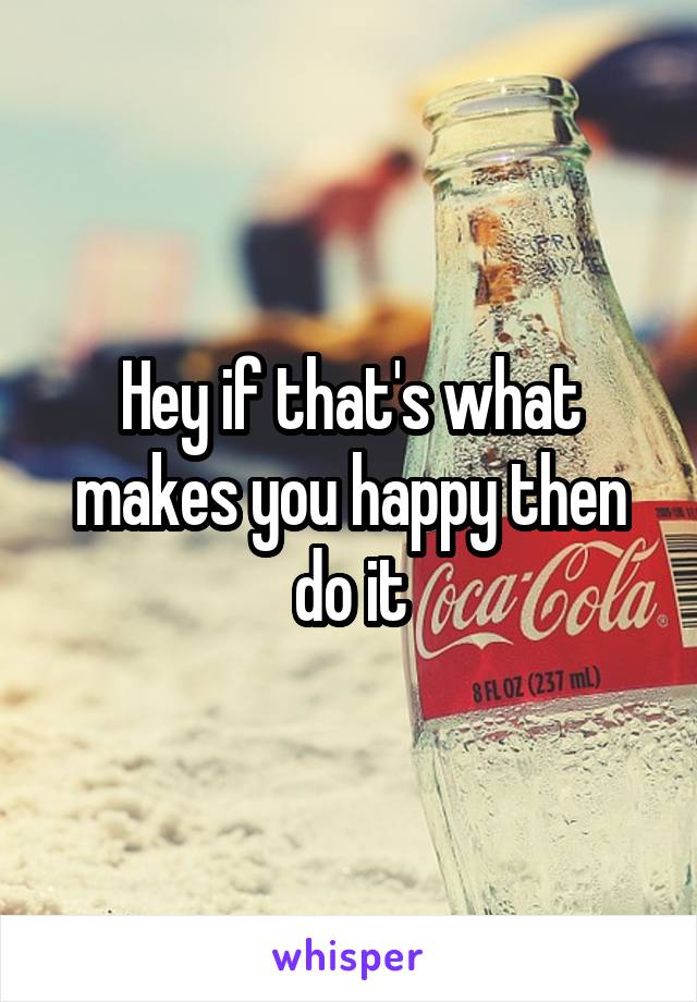 Hey if that's what makes you happy then do it