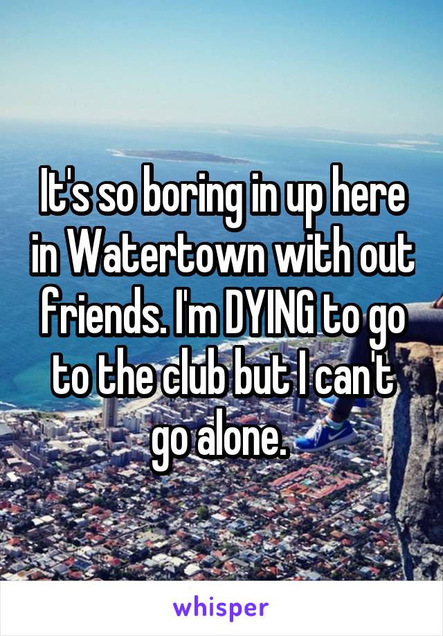 It's so boring in up here in Watertown with out friends. I'm DYING to go to the club but I can't go alone. 