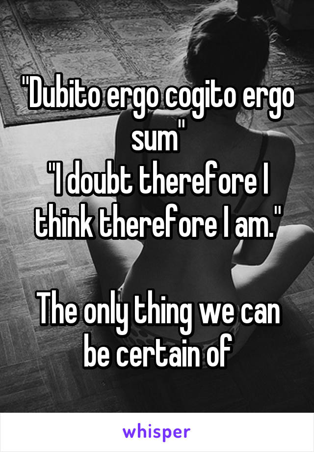 "Dubito ergo cogito ergo sum"
"I doubt therefore I think therefore I am."

The only thing we can be certain of