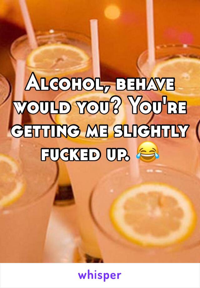 Alcohol, behave would you? You're getting me slightly fucked up. 😂