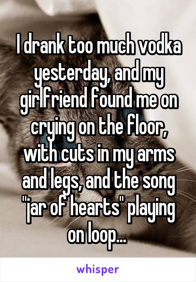 I drank too much vodka yesterday, and my girlfriend found me on crying on the floor, with cuts in my arms and legs, and the song "jar of hearts" playing on loop... 