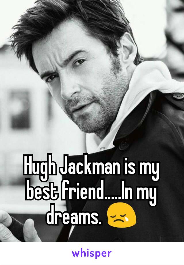 Hugh Jackman is my best friend.....In my dreams. 😢