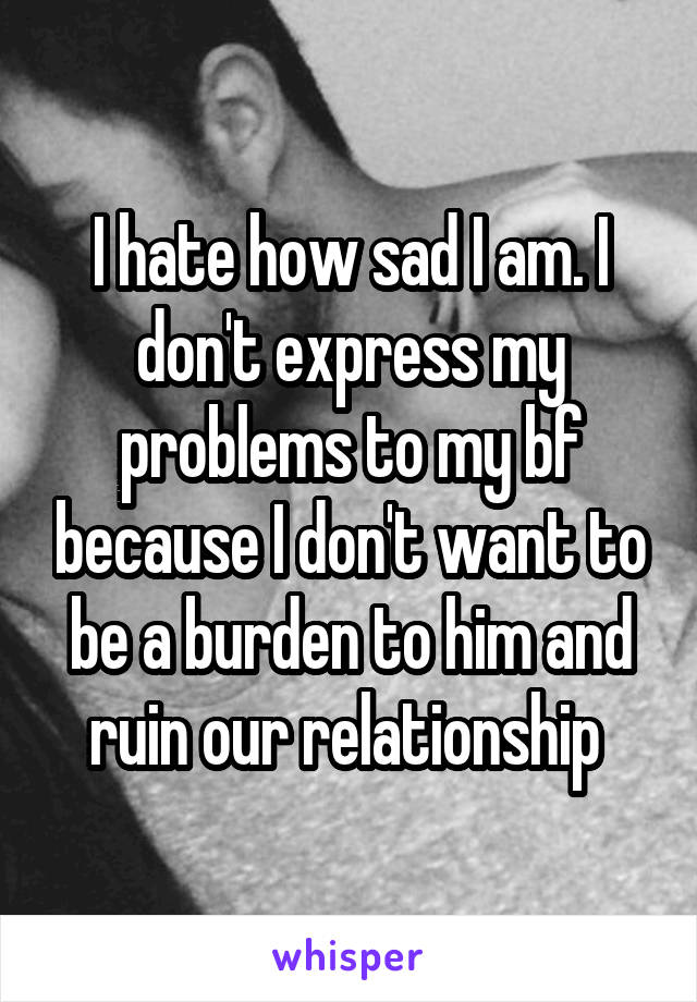 I hate how sad I am. I don't express my problems to my bf because I don't want to be a burden to him and ruin our relationship 