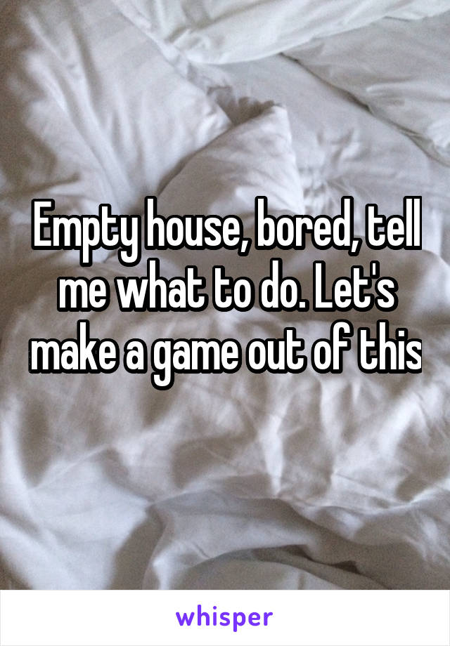 Empty house, bored, tell me what to do. Let's make a game out of this 