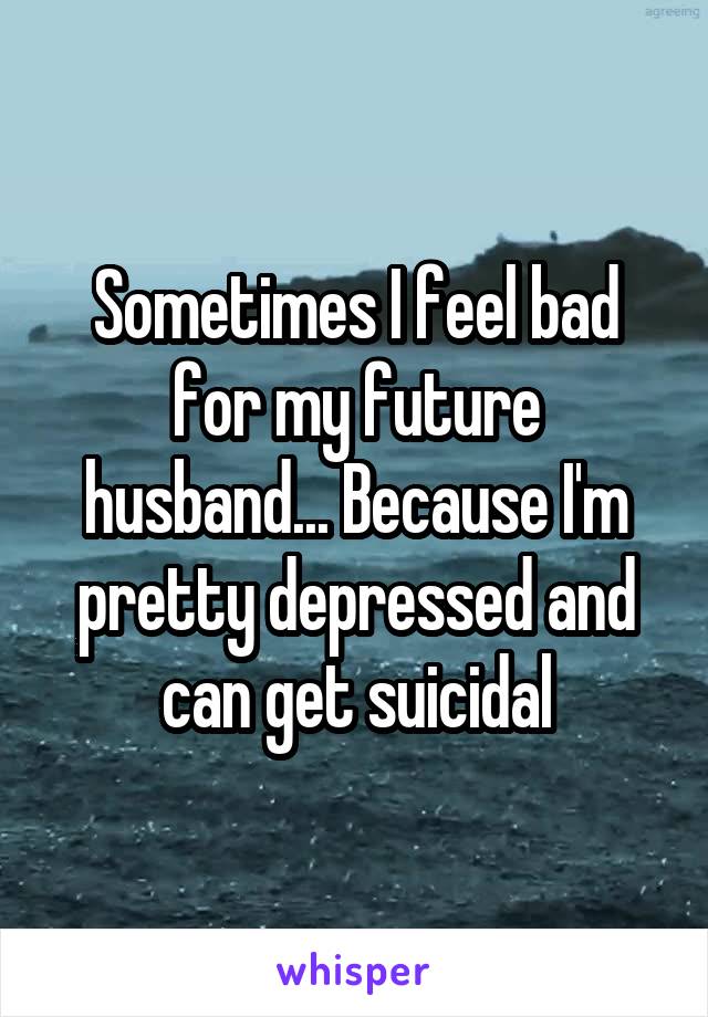 Sometimes I feel bad for my future husband... Because I'm pretty depressed and can get suicidal