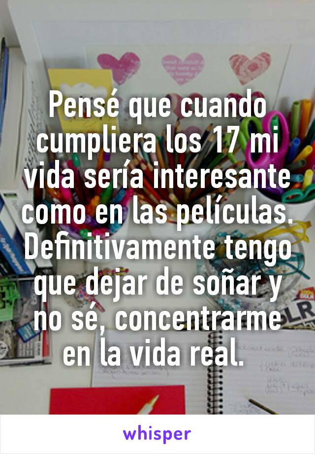 Pensé que cuando cumpliera los 17 mi vida sería interesante como en las películas. Definitivamente tengo que dejar de soñar y no sé, concentrarme en la vida real. 