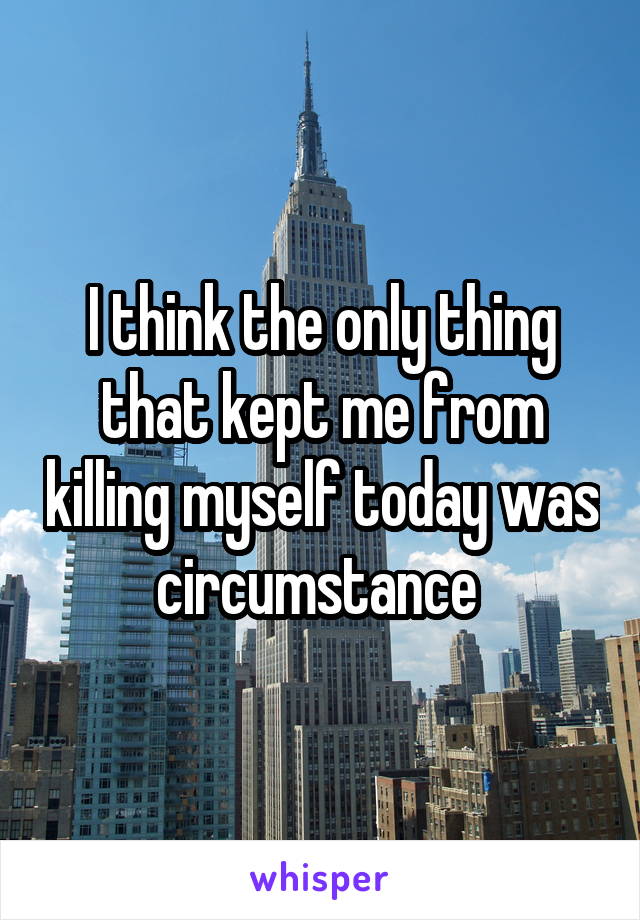 I think the only thing that kept me from killing myself today was circumstance 