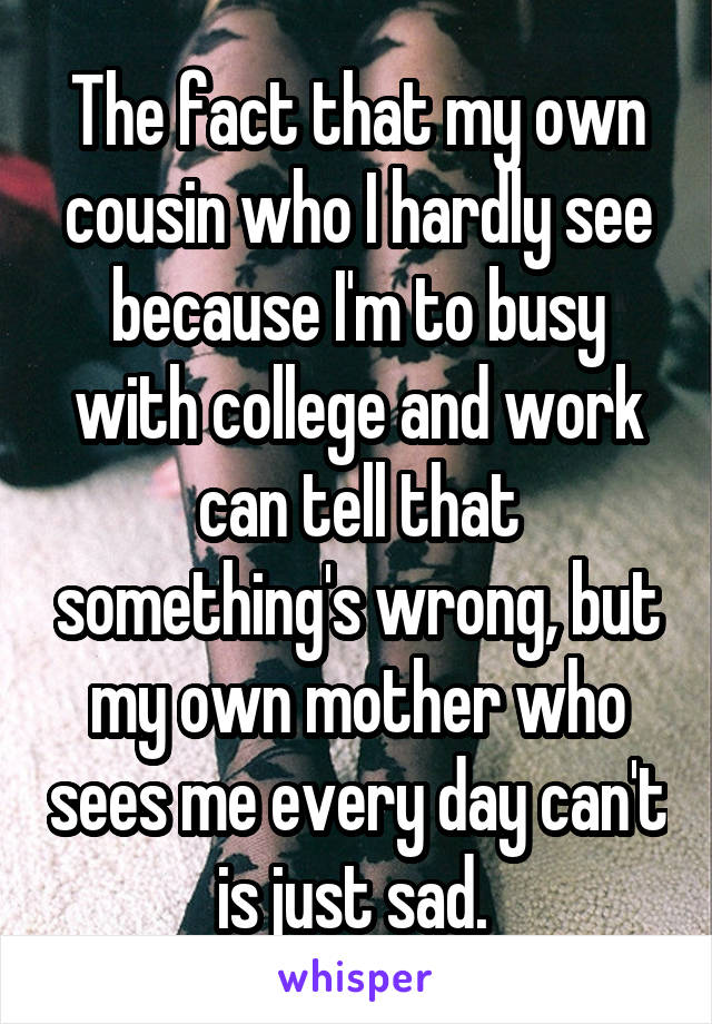 The fact that my own cousin who I hardly see because I'm to busy with college and work can tell that something's wrong, but my own mother who sees me every day can't is just sad. 