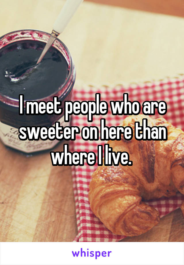 I meet people who are sweeter on here than where I live. 