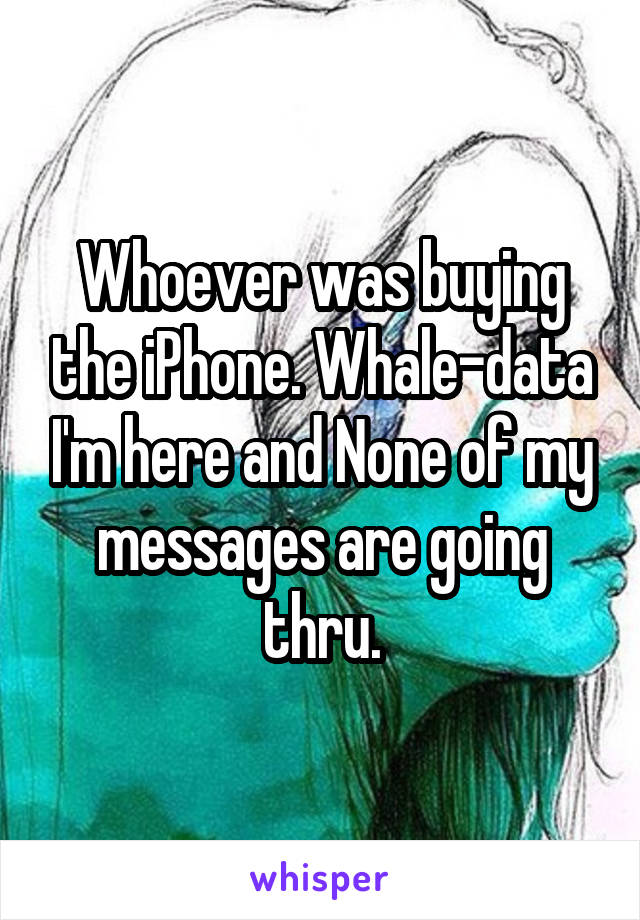 Whoever was buying the iPhone. Whale-data I'm here and None of my messages are going thru.