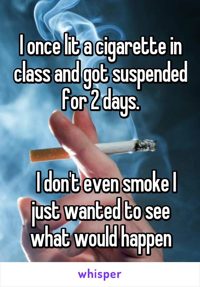 I once lit a cigarette in class and got suspended for 2 days.


   I don't even smoke I just wanted to see what would happen