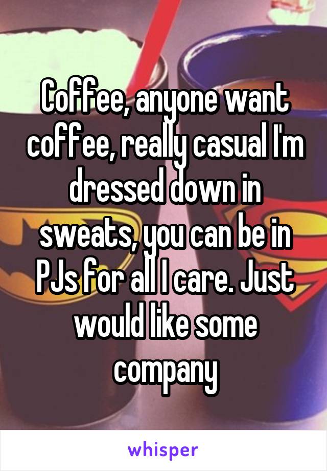 Coffee, anyone want coffee, really casual I'm dressed down in sweats, you can be in PJs for all I care. Just would like some company