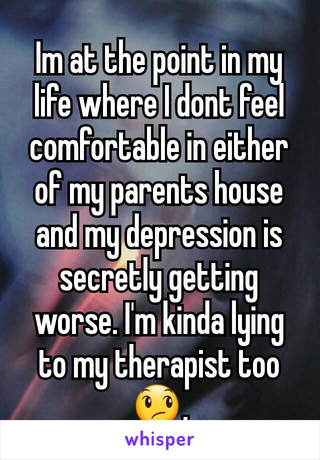 Im at the point in my life where I dont feel comfortable in either of my parents house and my depression is secretly getting worse. I'm kinda lying to my therapist too 😞.