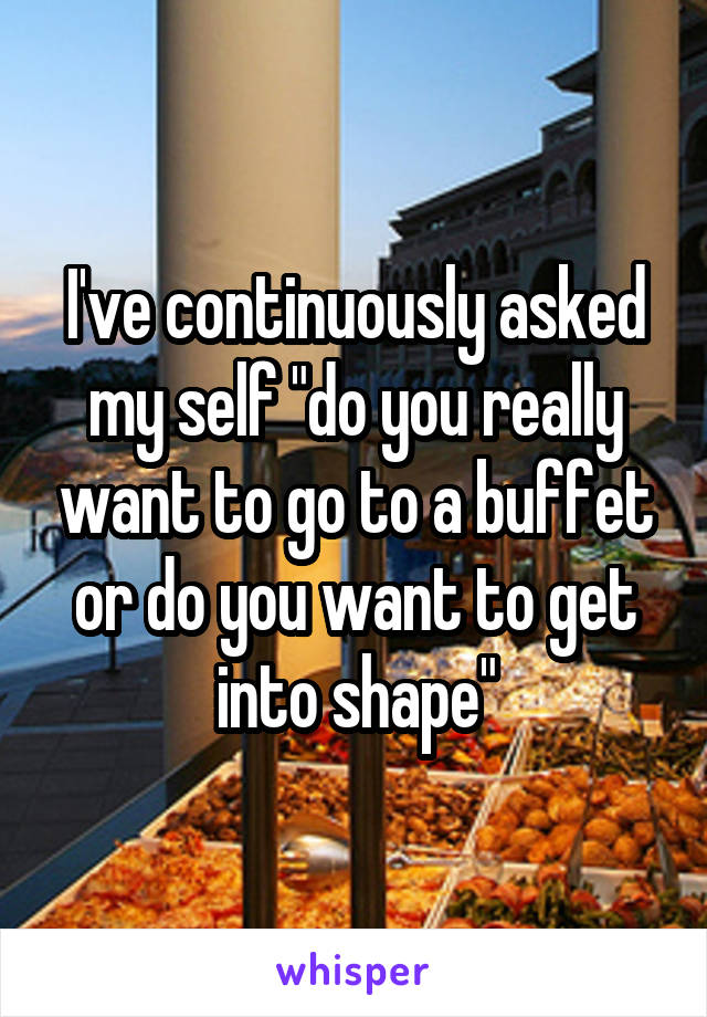 I've continuously asked my self "do you really want to go to a buffet or do you want to get into shape"