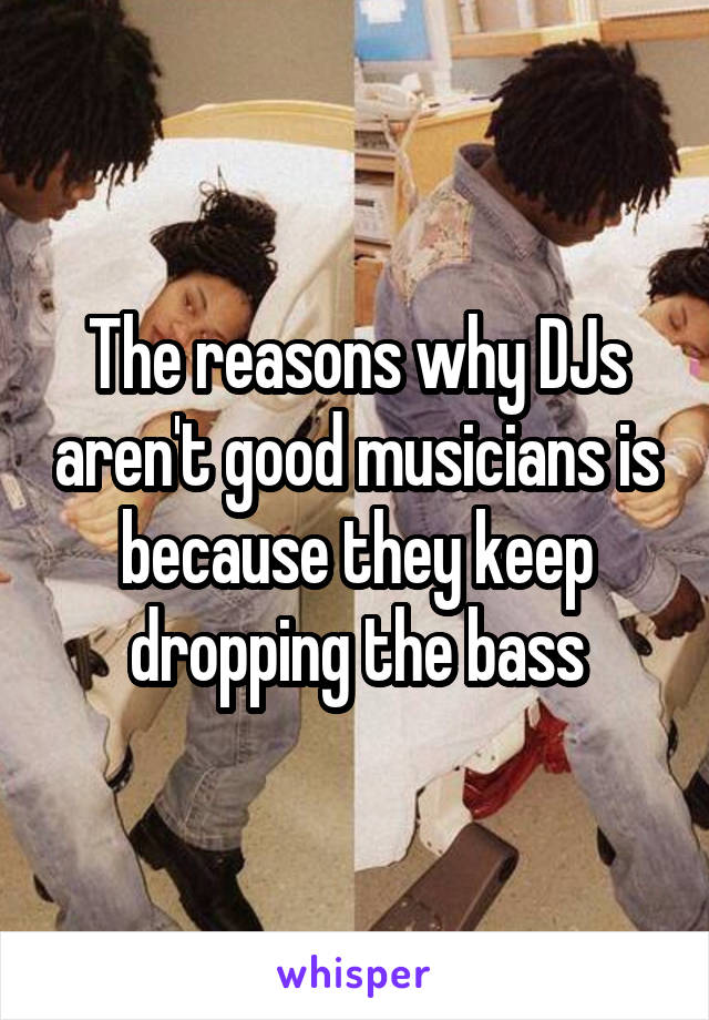 The reasons why DJs aren't good musicians is because they keep dropping the bass