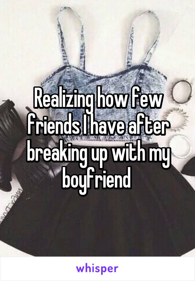 Realizing how few friends I have after breaking up with my boyfriend 