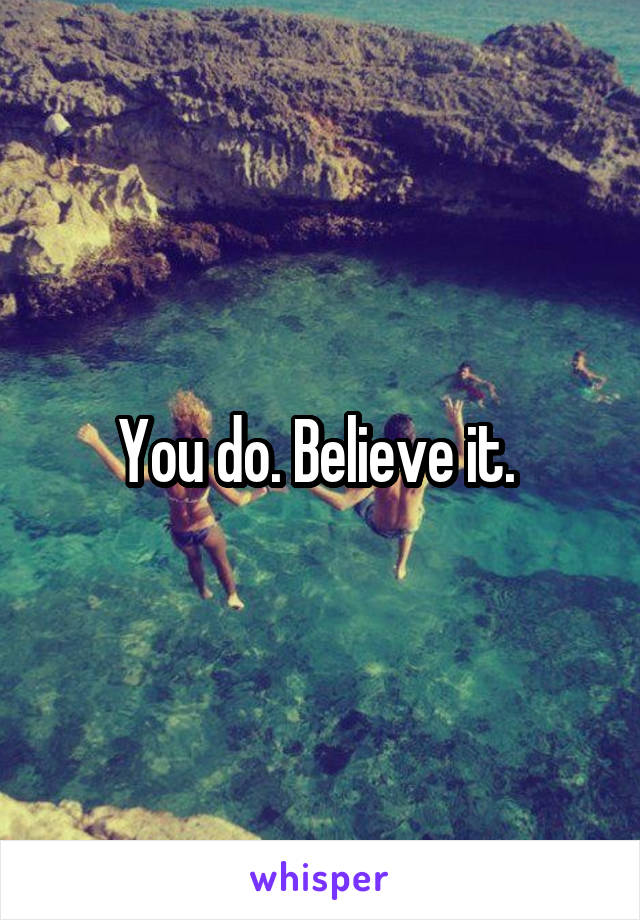 You do. Believe it. 