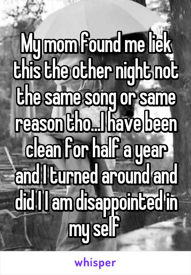 My mom found me liek this the other night not the same song or same reason tho...I have been clean for half a year and I turned around and did I I am disappointed in my self 