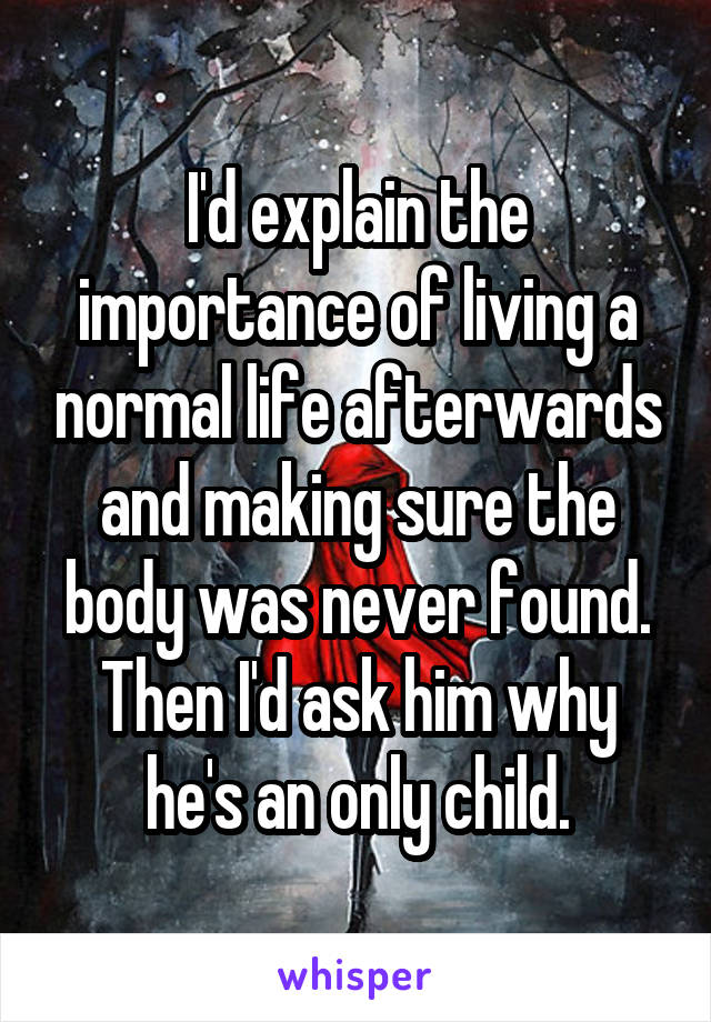 I'd explain the importance of living a normal life afterwards and making sure the body was never found. Then I'd ask him why he's an only child.