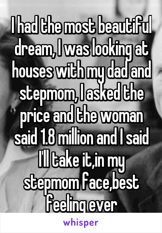 I had the most beautiful dream, I was looking at houses with my dad and stepmom, I asked the price and the woman said 1.8 million and I said I'll take it,in my stepmom face,best feeling ever