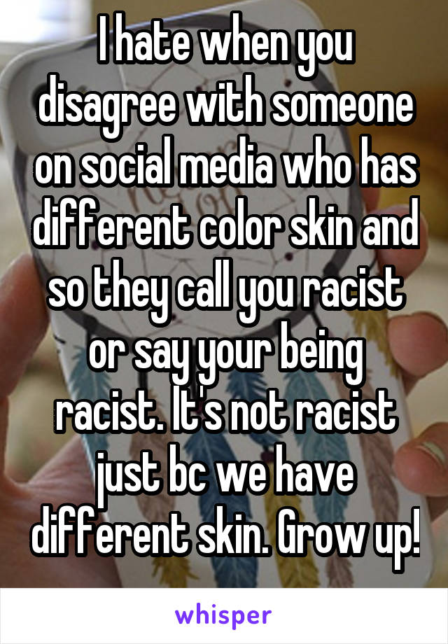 I hate when you disagree with someone on social media who has different color skin and so they call you racist or say your being racist. It's not racist just bc we have different skin. Grow up! 