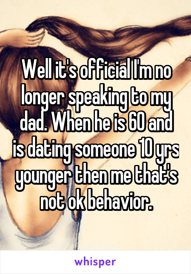 Well it's official I'm no longer speaking to my dad. When he is 60 and is dating someone 10 yrs younger then me that's not ok behavior.