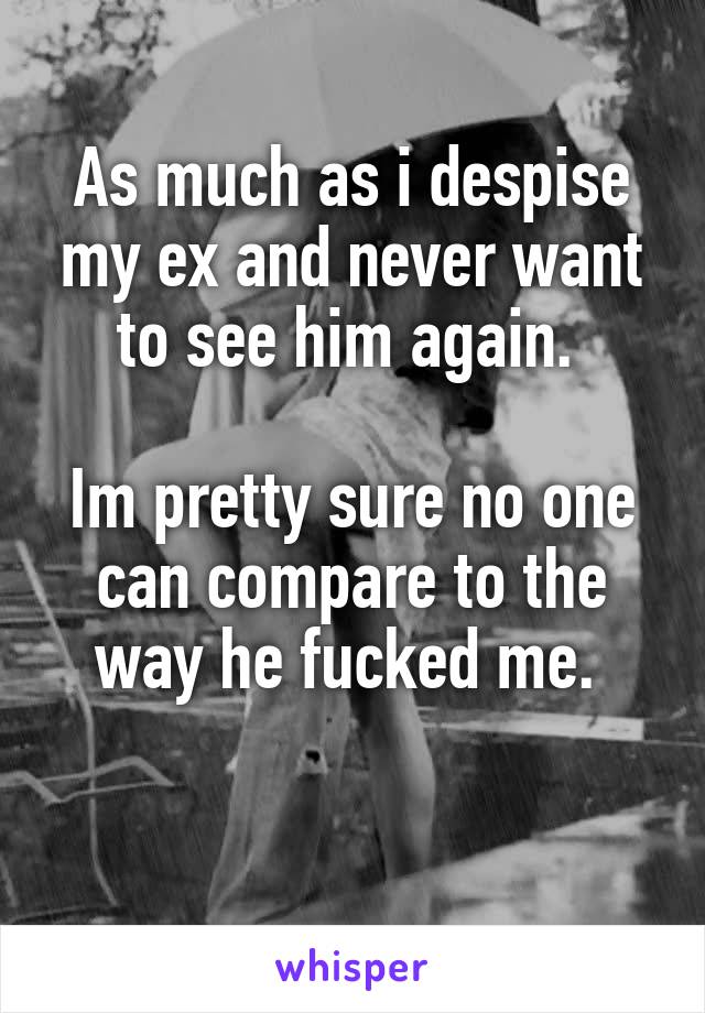 As much as i despise my ex and never want to see him again. 

Im pretty sure no one can compare to the way he fucked me. 

