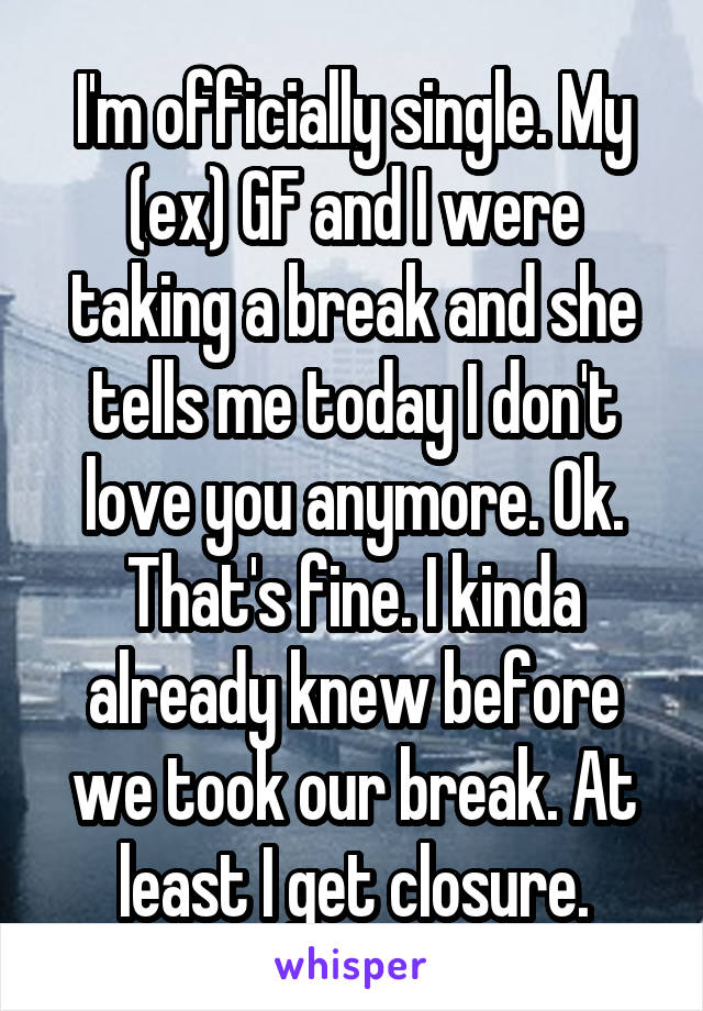 I'm officially single. My (ex) GF and I were taking a break and she tells me today I don't love you anymore. Ok. That's fine. I kinda already knew before we took our break. At least I get closure.