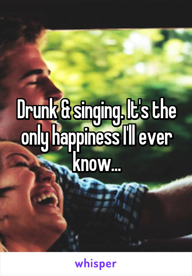 Drunk & singing. It's the only happiness I'll ever know...