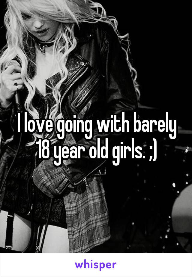 I love going with barely 18 year old girls. ;)