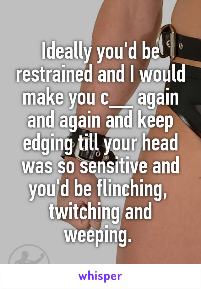 Ideally you'd be restrained and I would make you c__ again and again and keep edging till your head was so sensitive and you'd be flinching,  twitching and weeping. 