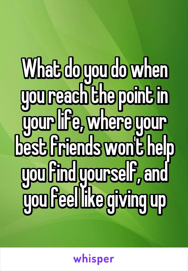 What do you do when you reach the point in your life, where your best friends won't help you find yourself, and you feel like giving up