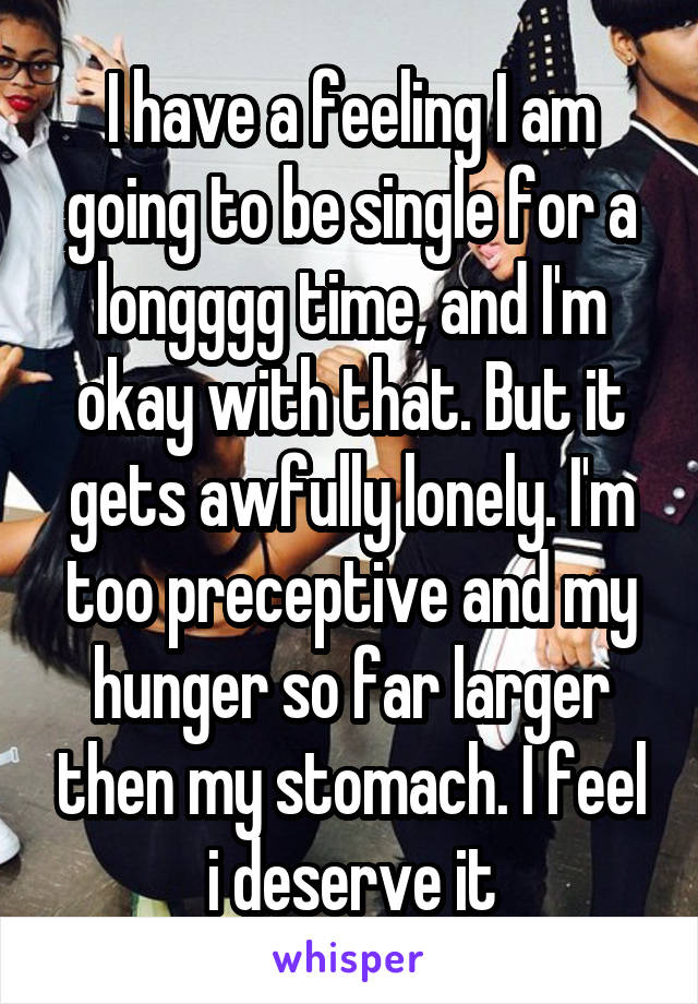 I have a feeling I am going to be single for a longggg time, and I'm okay with that. But it gets awfully lonely. I'm too preceptive and my hunger so far larger then my stomach. I feel i deserve it