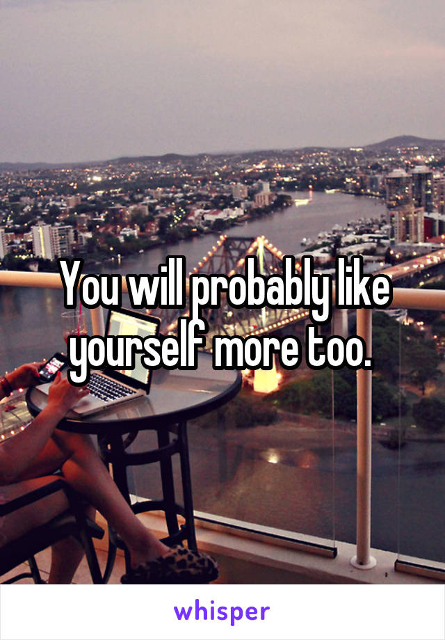 You will probably like yourself more too. 